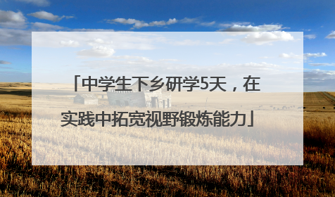 中学生下乡研学5天，在实践中拓宽视野锻炼能力