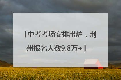中考考场安排出炉，荆州报名人数9.8万+