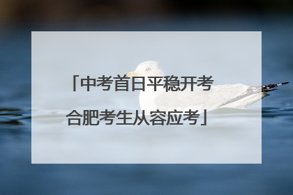 中考首日平稳开考 合肥考生从容应考