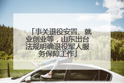 事关退役安置、就业创业等，山东出台法规明确退役军人服务保障工作
