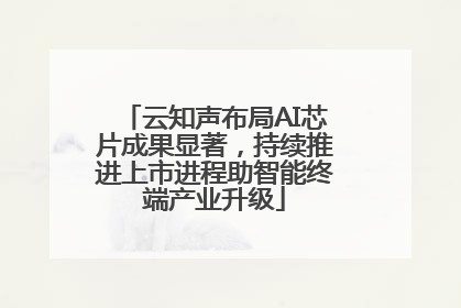 云知声布局AI芯片成果显著，持续推进上市进程助智能终端产业升级
