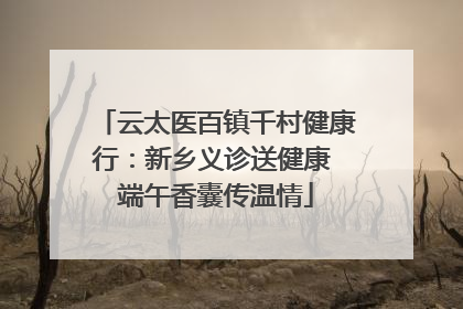 云太医百镇千村健康行：新乡义诊送健康 端午香囊传温情