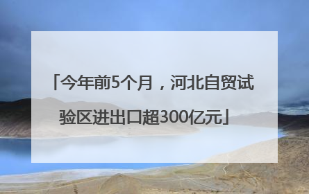 今年前5个月，河北自贸试验区进出口超300亿元