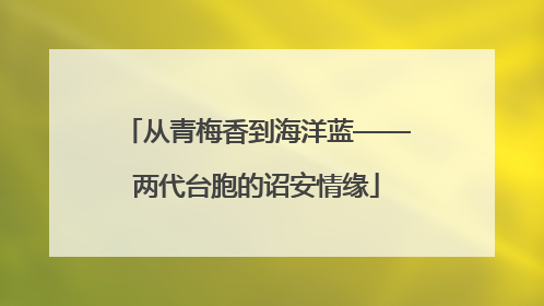 从青梅香到海洋蓝——两代台胞的诏安情缘