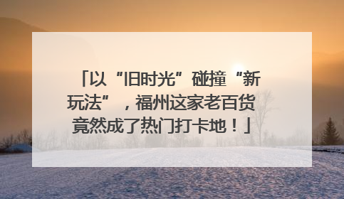 以“旧时光”碰撞“新玩法”，福州这家老百货竟然成了热门打卡地！