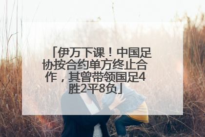伊万下课！中国足协按合约单方终止合作，其曾带领国足4胜2平8负