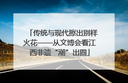 传统与现代擦出别样火花——从文博会看江西非遗“潮”出圈