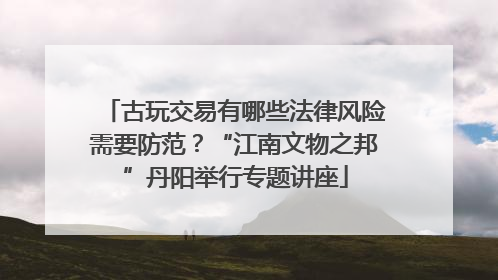 古玩交易有哪些法律风险需要防范?“江南文物之邦”丹阳举行专题讲座