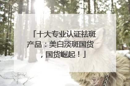 十大专业认证祛斑产品：美白淡斑国货，国货崛起！