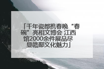 千年瓷都携春晚“春碗”亮相文博会 江西馆2000余件展品尽显赣鄱文化魅力