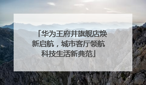 华为王府井旗舰店焕新启航，城市客厅领航科技生活新典范