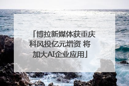 博拉新媒体获重庆科风投亿元增资 将加大AI企业应用