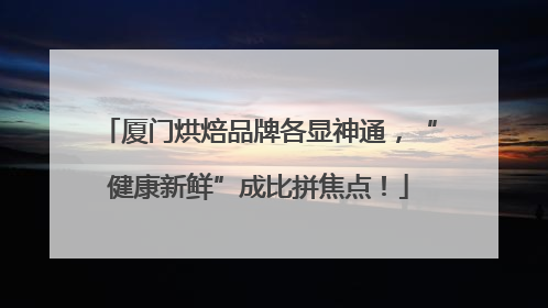 厦门烘焙品牌各显神通，“健康新鲜”成比拼焦点！