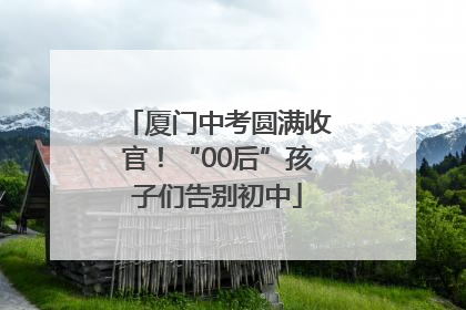 厦门中考圆满收官！“00后”孩子们告别初中