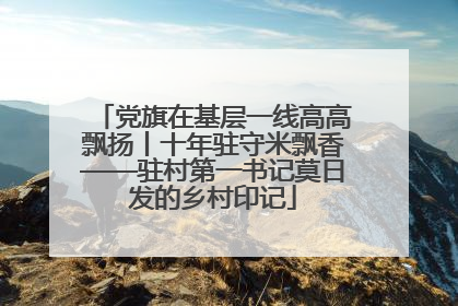 党旗在基层一线高高飘扬丨十年驻守米飘香——驻村第一书记莫日发的乡村印记