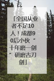 全国从业者不足10人！成都90后小伙“十年磨一剑”研磨古刀剑