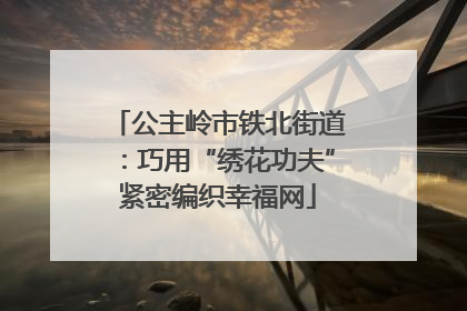 公主岭市铁北街道：巧用“绣花功夫”紧密编织幸福网