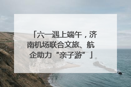 六一遇上端午，济南机场联合文旅、航企助力“亲子游”