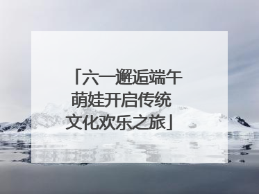 六一邂逅端午 萌娃开启传统文化欢乐之旅