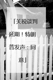 关税谈判延期！特朗普发声：同意