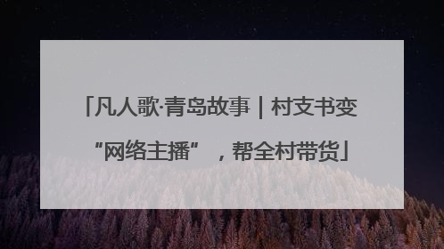 凡人歌·青岛故事｜村支书变“网络主播”，帮全村带货