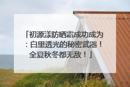初源漾防晒霜成功成为：白里透光的秘密武器！全夏秋冬都无敌！