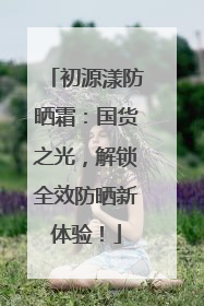初源漾防晒霜：国货之光，解锁全效防晒新体验！