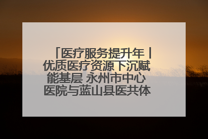 医疗服务提升年丨优质医疗资源下沉赋能基层 永州市中心医院与蓝山县医共体总院共筑健康屏障