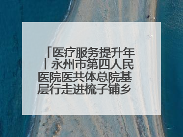 医疗服务提升年丨永州市第四人民医院医共体总院基层行走进梳子铺乡金花村
