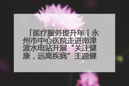医疗服务提升年丨永州市中心医院走进南津渡水电站开展“关注健康，远离疾病”主题健康促进活动