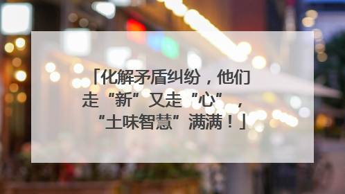 化解矛盾纠纷，他们走“新”又走“心”，“土味智慧”满满！