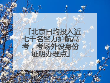北京日均投入近七千名警力护航高考，考场外设身份证明办理点