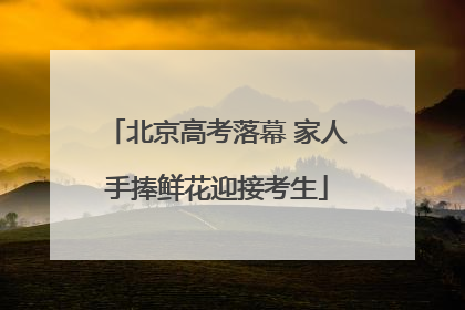 北京高考落幕 家人手捧鲜花迎接考生