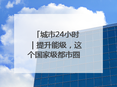 城市24小时｜提升能级，这个国家级都市圈“划重点”