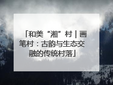 和美“湘”村｜画笔村：古韵与生态交融的传统村落