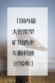 国内最大智能型矿用洒水车顺利通过验收