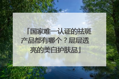国家唯一认证的祛斑产品都有哪个？层层透亮的美白护肤品