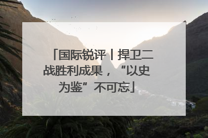 国际锐评丨捍卫二战胜利成果，“以史为鉴”不可忘