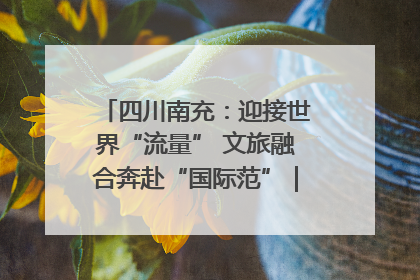 四川南充：迎接世界“流量” 文旅融合奔赴“国际范”｜话锦绣·说安逸