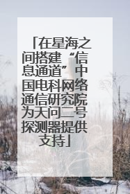 在星海之间搭建“信息通道”中国电科网络通信研究院为天问二号探测器提供支持