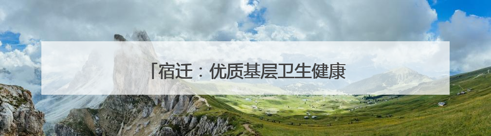 宿迁：优质基层卫生健康服务托起群众稳稳的幸福