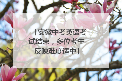 安徽中考英语考试结束，多位考生反映难度适中