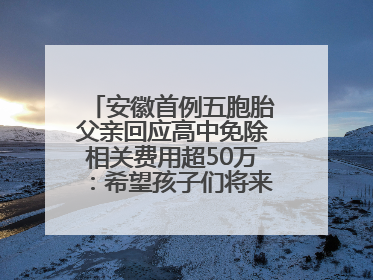 安徽首例五胞胎父亲回应高中免除相关费用超50万：希望孩子们将来不辜负社会各界的帮助与支持