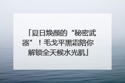 夏日焕颜的“秘密武器”！毛戈平黑霜陪你解锁全天候水光肌