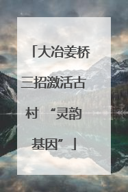大冶姜桥三招激活古村 “灵韵基因”