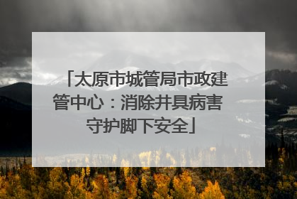 太原市城管局市政建管中心：消除井具病害 守护脚下安全