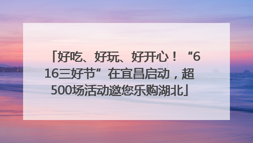 好吃、好玩、好开心！“616三好节”在宜昌启动，超500场活动邀您乐购湖北