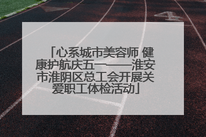 心系城市美容师 健康护航庆五一——淮安市淮阴区总工会开展关爱职工体检活动