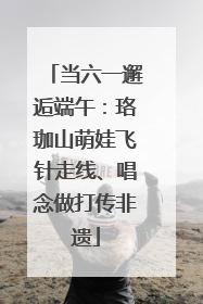 当六一邂逅端午：珞珈山萌娃飞针走线、唱念做打传非遗