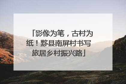 影像为笔，古村为纸！黟县南屏村书写旅居乡村振兴路